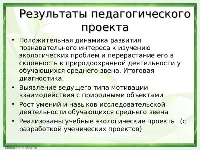 Результаты педагогического проекта Положительная динамика развития познавательного интереса к изучению экологических проблем и перерастание его в склонность к природоохранной деятельности у обучающихся среднего звена. Итоговая диагностика. Выявление ведущего типа мотивации взаимодействия с природными объектами Рост умений и навыков исследовательской деятельности обучающихся среднего звена Реализованы учебные экологические проекты (с разработкой ученических проектов) 