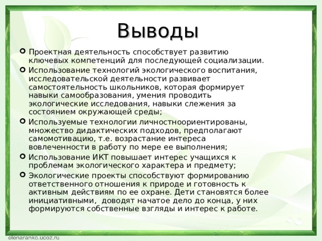 Выводы Проектная деятельность способствует развитию ключевых компетенций для последующей социализации. Использование технологий экологического воспитания, исследовательской деятельности развивает самостоятельность школьников, которая формирует навыки самообразования, умения проводить экологические исследования, навыки слежения за состоянием окружающей среды; Используемые технологии личностноориентированы, множество дидактических подходов, предполагают самомотивацию, т.е. возрастание интереса вовлеченности в работу по мере ее выполнения; Использование ИКТ повышает интерес учащихся к проблемам экологического характера и предмету; Экологические проекты способствуют формированию ответственного отношения к природе и готовность к активным действиям по ее охране. Дети становятся более инициативными, доводят начатое дело до конца, у них формируются собственные взгляды и интерес к работе.     