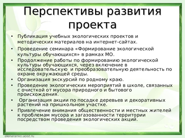 Перспективы развития проекта Публикация учебных экологических проектов и методических материалов на интернет-сайтах. Проведение семинара «Формирование экологической культуры обучающихся» в рамках МО. Продолжение работы по формированию экологической культуры обучающихся, через включение в исследовательскую и преобразовательную деятельность по охране окружающей среды. Организация экскурсий по родному краю. Проведение экологических мероприятий в школе, связанных с очисткой от мусора природного и бытового происхождения.  Организация акции по посадке деревьев и декоративных растений на пришкольном участке. Привлечение внимания общественности и местных жителей к проблемам мусора и загазованности территории посредством проведения экологических акций.  