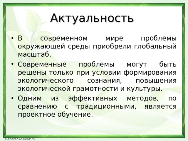 Актуальность В современном мире проблемы окружающей среды приобрели глобальный масштаб. Современные проблемы могут быть решены только при условии формирования экологического сознания, повышения экологической грамотности и культуры. Одним из эффективных методов, по сравнению с традиционными, является проектное обучение.  