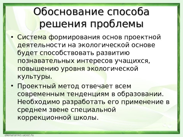 Обоснование способа решения проблемы Система формирования основ проектной деятельности на экологической основе будет способствовать развитию познавательных интересов учащихся, повышению уровня экологической культуры. Проектный метод отвечает всем современным тенденциям в образовании. Необходимо разработать его применение в среднем звене специальной коррекционной школы. 