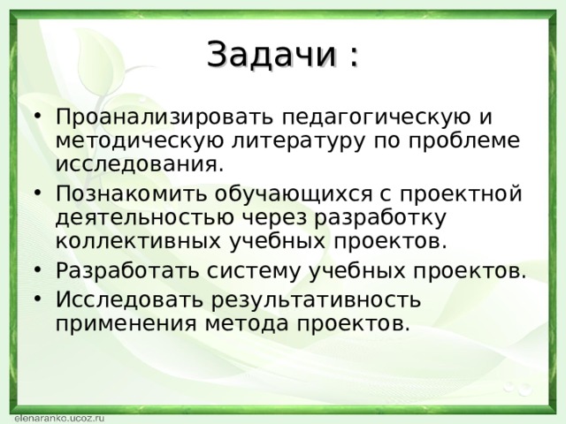Задачи : Проанализировать педагогическую и методическую литературу по проблеме исследования. Познакомить обучающихся с проектной деятельностью через разработку коллективных учебных проектов. Разработать систему учебных проектов. Исследовать результативность применения метода проектов.  