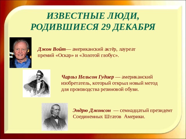 Известные люди, родившиеся 29 декабря Джон Войт — американский актёр, лауреат премий «Оскар» и «Золотой глобус». Чарльз Нельсон Гудиер — американский изобретатель, который открыл новый метод для производства резиновой обуви. Эндрю Джонсон  — семнадцатый президент Соединенных Штатов Америки.