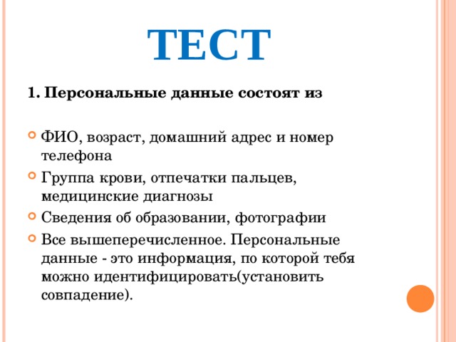 ТЕСТ 1. Персональные данные состоят из ФИО, возраст, домашний адрес и номер телефона Группа крови, отпечатки пальцев, медицинские диагнозы Сведения об образовании, фотографии Все вышеперечисленное. Персональные данные - это информация, по которой тебя можно идентифицировать(установить совпадение).  
