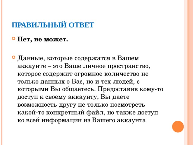 ПРАВИЛЬНЫЙ ОТВЕТ Нет, не может. Данные, которые содержатся в Вашем аккаунте – это Ваше личное пространство, которое содержит огромное количество не только данных о Вас, но и тех людей, с которыми Вы общаетесь. Предоставив кому-то доступ к своему аккаунту, Вы даете возможность другу не только посмотреть какой-то конкретный файл, но также доступ ко всей информации из Вашего аккаунта  