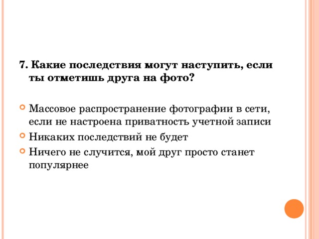 7. Какие последствия могут наступить, если ты отметишь друга на фото? Массовое распространение фотографии в сети, если не настроена приватность учетной записи Никаких последствий не будет Ничего не случится, мой друг просто станет популярнее 