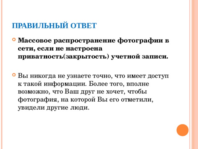ПРАВИЛЬНЫЙ ОТВЕТ Массовое распространение фотографии в сети, если не настроена приватность(закрытость) учетной записи. Вы никогда не узнаете точно, что имеет доступ к такой информации. Более того, вполне возможно, что Ваш друг не хочет, чтобы фотография, на которой Вы его отметили, увидели другие люди.  