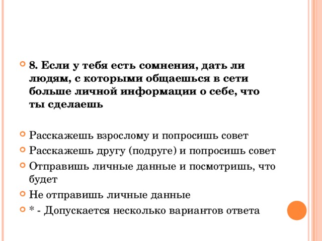 8. Если у тебя есть сомнения, дать ли людям, с которыми общаешься в сети больше личной информации о себе, что ты сделаешь  Расскажешь взрослому и попросишь совет Расскажешь другу (подруге) и попросишь совет Отправишь личные данные и посмотришь, что будет Не отправишь личные данные * - Допускается несколько вариантов ответа  
