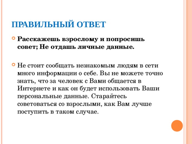 ПРАВИЛЬНЫЙ ОТВЕТ Расскажешь взрослому и попросишь совет; Не отдашь личные данные. Не стоит сообщать незнакомым людям в сети много информации о себе. Вы не можете точно знать, что за человек с Вами общается в Интернете и как он будет использовать Ваши персональные данные. Старайтесь советоваться со взрослыми, как Вам лучше поступить в таком случае.  
