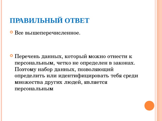 ПРАВИЛЬНЫЙ ОТВЕТ Все вышеперечисленное.  Перечень данных, который можно отнести к персональным, четко не определен в законах. Поэтому набор данных, позволяющий определить или идентифицировать тебя среди множества других людей, является персональным  