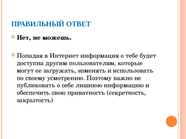 ПРАВИЛЬНЫЙ ОТВЕТ Нет, не можешь. Попадая в Интернет информация о тебе будет доступна другим пользователям, которые могут ее загружать, изменять и использовать по своему усмотрению. Поэтому важно не публиковать о себе лишнюю информацию и обеспечить свою приватность (секретность, закрытость)  