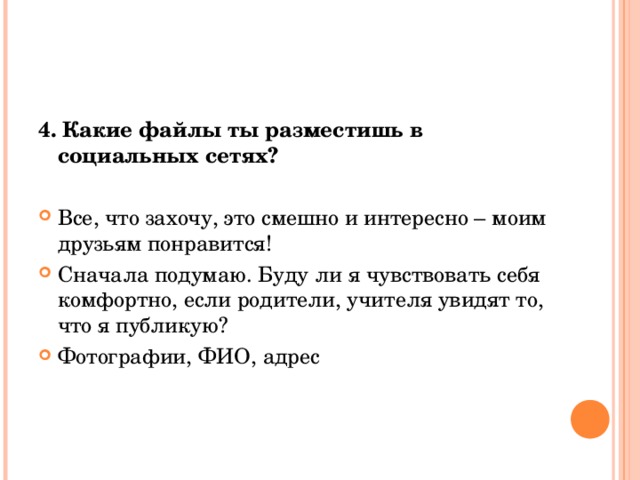 4. Какие файлы ты разместишь в социальных сетях? Все, что захочу, это смешно и интересно – моим друзьям понравится! Сначала подумаю. Буду ли я чувствовать себя комфортно, если родители, учителя увидят то, что я публикую? Фотографии, ФИО, адрес  
