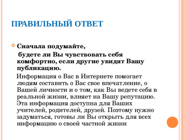 ПРАВИЛЬНЫЙ ОТВЕТ  Сначала подумайте,  будете ли Вы чувствовать себя комфортно, если другие увидят Вашу публикацию.   Информация о Вас в Интернете помогает людям составить о Вас свое впечатление, о Вашей личности и о том, как Вы ведете себя в реальной жизни, влияет на Вашу репутацию. Эта информация доступна для Ваших учителей, родителей, друзей. Поэтому нужно задуматься, готовы ли Вы открыть для всех информацию о своей частной жизни 