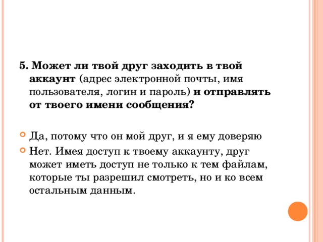 5. Может ли твой друг заходить в твой аккаунт ( адрес электронной почты, имя пользователя, логин и пароль) и отправлять от твоего имени сообщения? Да, потому что он мой друг, и я ему доверяю Нет. Имея доступ к твоему аккаунту, друг может иметь доступ не только к тем файлам, которые ты разрешил смотреть, но и ко всем остальным данным.  