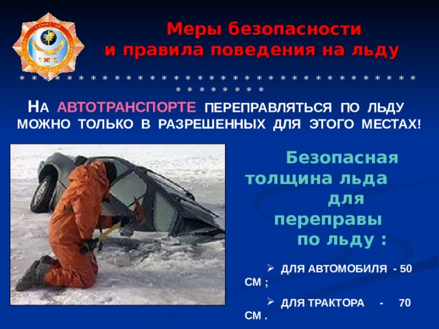  Меры безопасности  и правила поведения на льду    * * * * * * * * * * * * * * * * * * * * * * * * * * * * * * * * * * * * * * * * * * Н А АВТОТРАНСПОРТЕ  ПЕРЕПРАВЛЯТЬСЯ ПО ЛЬДУ МОЖНО ТОЛЬКО В РАЗРЕШЕННЫХ ДЛЯ ЭТОГО МЕСТАХ! Безопасная толщина льда для переправы по льду :    ДЛЯ АВТОМОБИЛЯ - 50 СМ ;   ДЛЯ ТРАКТОРА - 70 СМ .  
