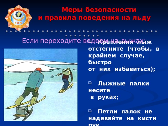  Меры безопасности  и правила поведения на льду     * * * * * * * * * * * * * * * * * * * * * * * * * * * * * * * * * * * * * * * * * * Если переходите водоем на лыжах:  Крепления лыж отстегните (чтобы, в крайнем случае, быстро от них избавиться);   Лыжные палки несите  в руках;   Петли палок не надевайте на кисти рук. 