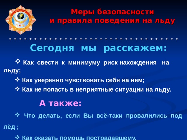   Меры безопасности  и правила поведения на льду      * * * * * * * * * * * * * * * * * * * * * * * * * * * * * * * * * * Сегодня мы расскажем:   Как свести к минимуму риск нахождения на льду;   Как уверенно чувствовать себя на нем;   Как не попасть в неприятные ситуации на льду.   А также:  Что делать, если Вы всё-таки провалились под лёд ;  Как оказать помощь пострадавшему. 
