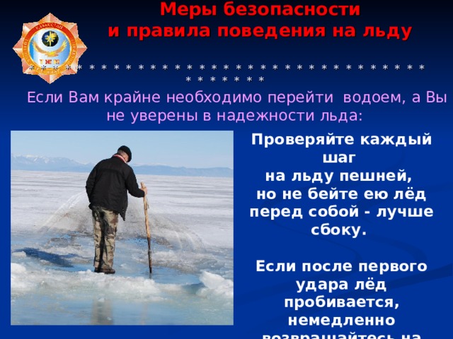  Меры безопасности  и правила поведения на льду     * * * * * * * * * * * * * * * * * * * * * * * * * * * * * * * * * * * * * * * * Если Вам крайне необходимо перейти водоем, а Вы не уверены в надежности льда: Проверяйте каждый шаг на льду пешней, но не бейте ею лёд перед собой - лучше сбоку.  Если после первого удара лёд пробивается, немедленно возвращайтесь на место, с которого пришли. 