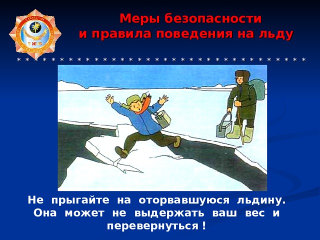 Меры безопасности  и правила поведения на льду     * * * * * * * * * * * * * * * * * * * * * * * * * * * * * * * * * * * * * * * * * * Не прыгайте на оторвавшуюся льдину. Она может не выдержать ваш вес и перевернуться ! 