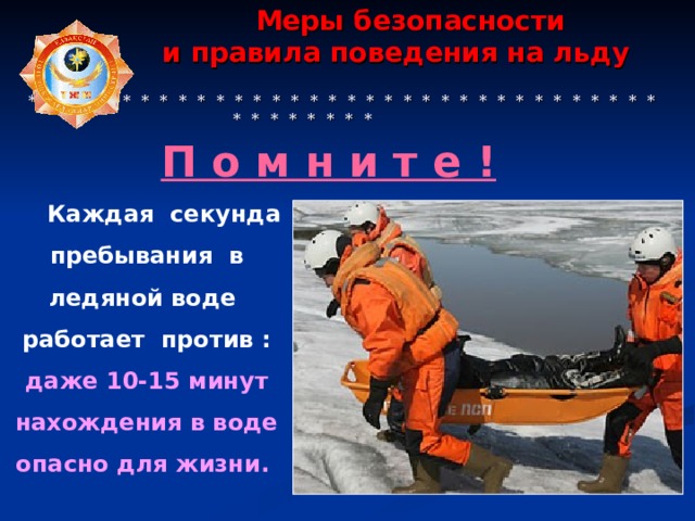  Меры безопасности  и правила поведения на льду    * * * * * * * * * * * * * * * * * * * * * * * * * * * * * * * * * * * * * * * * * * П о м н и т е ! Каждая секунда пребывания в ледяной воде работает против : даже 10-15 минут нахождения в воде опасно для жизни.  