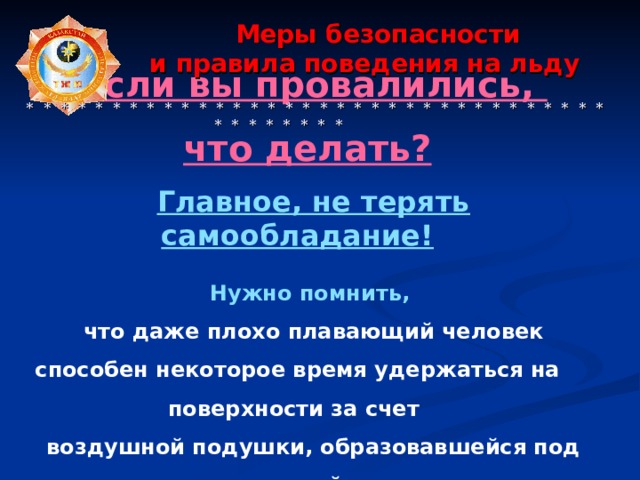  Меры безопасности  и правила поведения на льду    * * * * * * * * * * * * * * * * * * * * * * * * * * * * * * * * * * * * * * * * * * Если вы провалились, что делать?   Главное, не терять самообладание!  Нужно помнить, что даже плохо плавающий человек способен некоторое время удержаться на поверхности за счет воздушной подушки, образовавшейся под одеждой. 