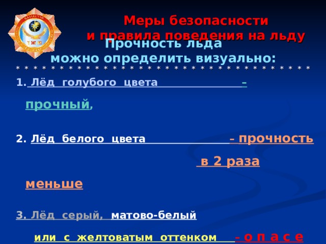   Прочность льда можно определить визуально:   Лёд голубого цвета – прочный ,  2. Лёд белого цвета – прочность   в 2 раза меньше  3. Лёд серый, матово-белый  или с желтоватым оттенком – о п а с е н.   Меры безопасности  и правила поведения на льду      * * * * * * * * * * * * * * * * * * * * * * * * * * * * * * * * * *  