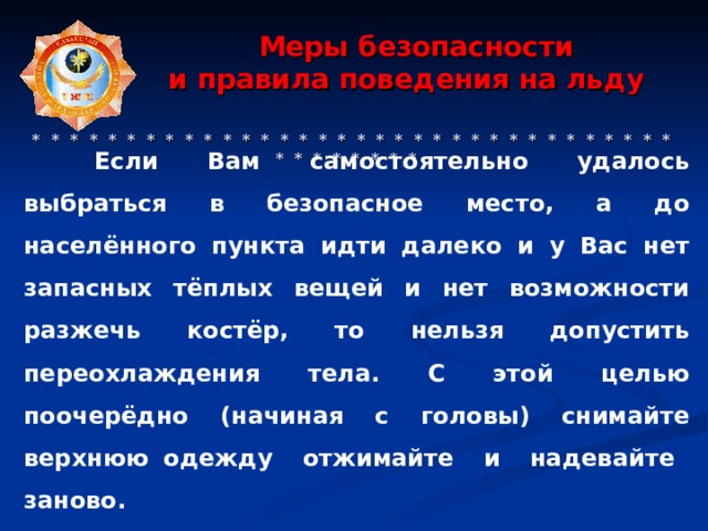  Меры безопасности  и правила поведения на льду     * * * * * * * * * * * * * * * * * * * * * * * * * * * * * * * * * * * * * * * * * *  Если Вам самостоятельно удалось выбраться в безопасное место, а до населённого пункта идти далеко и у Вас нет запасных тёплых вещей и нет возможности разжечь костёр, то нельзя допустить переохлаждения тела. С этой целью поочерёдно (начиная с головы) снимайте верхнюю одежду отжимайте и надевайте заново. 