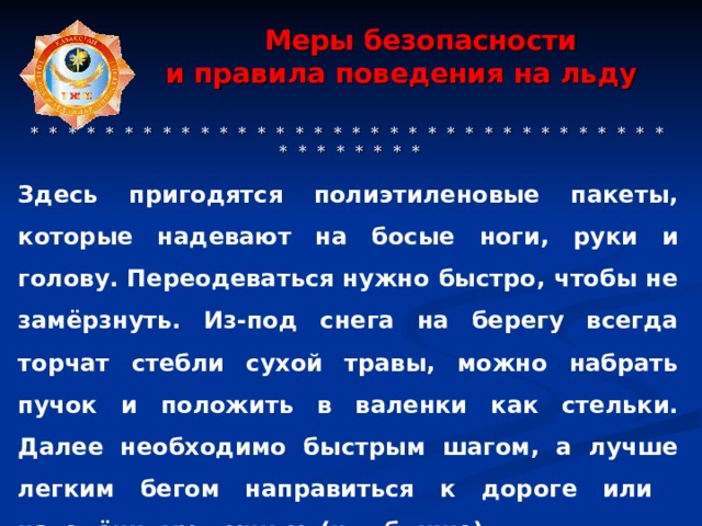  Меры безопасности  и правила поведения на льду     * * * * * * * * * * * * * * * * * * * * * * * * * * * * * * * * * * * * * * * * * * Здесь пригодятся полиэтиленовые пакеты, которые надевают на босые ноги, руки и голову. Переодеваться нужно быстро, чтобы не замёрзнуть. Из-под снега на берегу всегда торчат стебли сухой травы, можно набрать пучок и положить в валенки как стельки. Далее необходимо быстрым шагом, а лучше легким бегом направиться к дороге или населённому пункту (что ближе). 