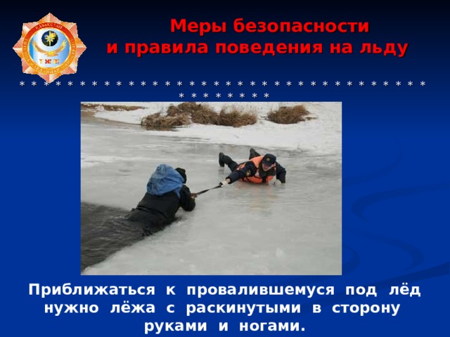  Меры безопасности  и правила поведения на льду     * * * * * * * * * * * * * * * * * * * * * * * * * * * * * * * * * * * * * * * * * * Приближаться к провалившемуся под лёд нужно лёжа с раскинутыми в сторону руками и ногами. 