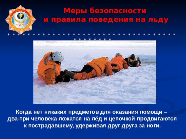  Меры безопасности  и правила поведения на льду     * * * * * * * * * * * * * * * * * * * * * * * * * * * * * * * * * * * * * * * * * * Когда нет никаких предметов для оказания помощи – два-три человека ложатся на лёд и цепочкой продвигаются к пострадавшему, удерживая друг друга за ноги. 