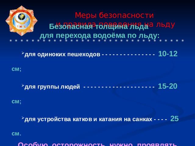  Меры безопасности  и правила поведения на льду     * * * * * * * * * * * * * * * * * * * * * * * * * * * * * * * * Безопасная толщина льда для перехода водоёма по льду: для одиноких пешеходов - - - - - - - - - - - - - - - 10-12 см; для группы людей - - - - - - - - - - - - - - - - - - - - 15-20 см; для устройства катков и катания на санках - - - - 25 см. для одиноких пешеходов - - - - - - - - - - - - - - - 10-12 см; для группы людей - - - - - - - - - - - - - - - - - - - - 15-20 см; для устройства катков и катания на санках - - - - 25 см.  Особую осторожность нужно проявлять, когда лёд покроется толстым слоем снега. 