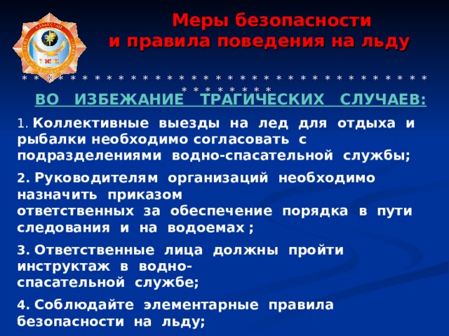  Меры безопасности  и правила поведения на льду     * * * * * * * * * * * * * * * * * * * * * * * * * * * * * * * * * * * * * * * * * * ВО  ИЗБЕЖАНИЕ ТРАГИЧЕСКИХ СЛУЧАЕВ:  Коллективные выезды на лед для отдыха и рыбалки необходимо согласовать с подразделениями водно-спасательной службы;  2. Руководителям организаций необходимо назначить приказом ответственных за обеспечение порядка в пути следования и на водоемах ;  3. Ответственные лица должны пройти инструктаж в водно- спасательной службе;  4. Соблюдайте элементарные правила безопасности на  льду;  5. Помните, безопасным лёд считается при толщине не  менее 12 см.  