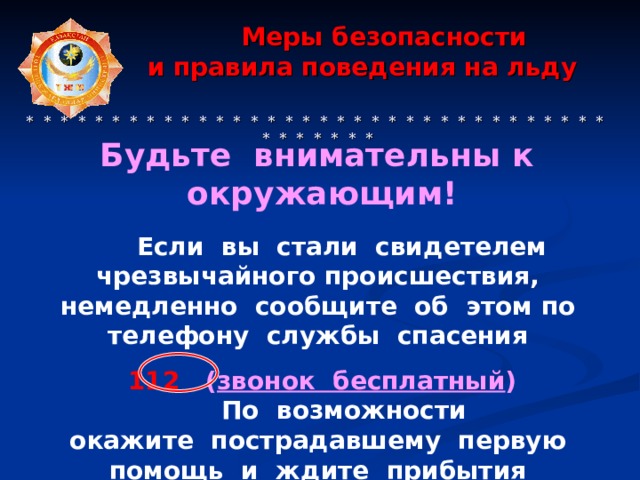 Меры безопасности  и правила поведения на льду     * * * * * * * * * * * * * * * * * * * * * * * * * * * * * * * * * * * * * * * * *  Будьте внимательны к  окружающим!   Если вы  стали свидетелем чрезвычайного происшествия, немедленно сообщите об  этом по  телефону службы спасения 112 ( звонок бесплатный )  По  возможности окажите пострадавшему первую помощь и  ждите прибытия спасателей. 