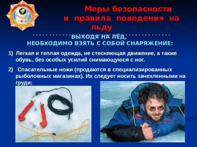  Меры  безопасности  и  правила  поведения  на  льду   * * * * * * * * * * * * * * * * * * * * * * * * * * * * * * * * * * * * * * * * * *     ВЫХОДЯ НА ЛЁД, НЕОБХОДИМО ВЗЯТЬ  С СОБОЙ СНАРЯЖЕНИЕ:  1) Легкая и теплая одежда, не стесняющая движение, а также обувь, без особых усилий снимающуюся с ног.  2) Спасательные ножи (продаются в специализированных рыболовных магазинах). Их следует носить зачехленными на груди;        