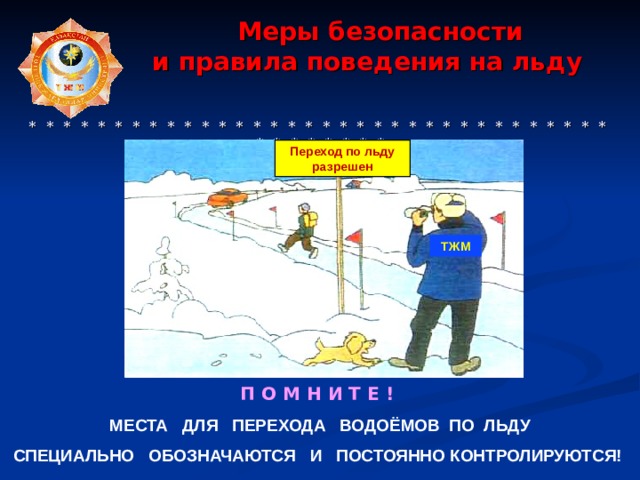  Меры безопасности  и правила поведения на льду      * * * * * * * * * * * * * * * * * * * * * * * * * * * * * * * * * * * * * * * * * * Переход по льду разрешен ТЖМ П О М Н И Т Е ! МЕСТА ДЛЯ ПЕРЕХОДА ВОДОЁМОВ ПО ЛЬДУ СПЕЦИАЛЬНО ОБОЗНАЧАЮТСЯ И ПОСТОЯННО КОНТРОЛИРУЮТСЯ!  