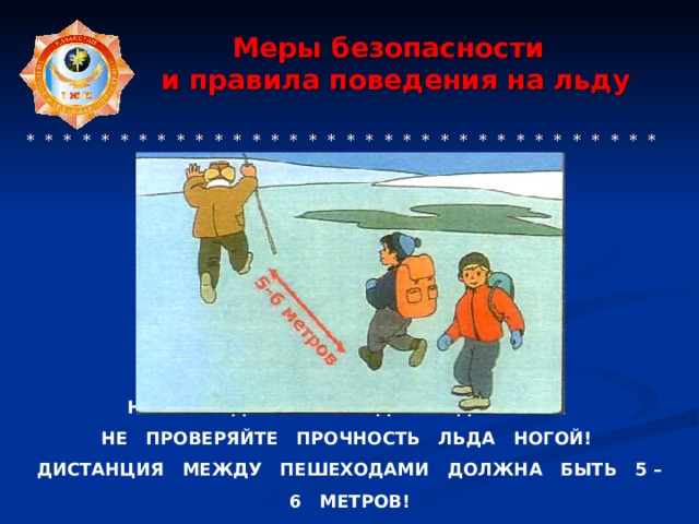  Меры безопасности  и правила поведения на льду     * * * * * * * * * * * * * * * * * * * * * * * * * * * * * * * * * * * * * * * * * * НЕ ВЫХОДИТЕ НА ЛЁД В ОДИНОЧКУ! НЕ ПРОВЕРЯЙТЕ ПРОЧНОСТЬ ЛЬДА НОГОЙ! ДИСТАНЦИЯ МЕЖДУ ПЕШЕХОДАМИ ДОЛЖНА БЫТЬ 5 – 6 МЕТРОВ! 