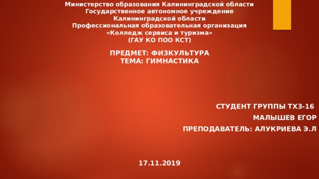 Министерство образования Калининградской области  Государственное автономное учреждение  Калининградской области  Профессиональная образовательная организация  «Колледж сервиса и туризма»  (ГАУ КО ПОО КСТ) Предмет: Физкультура  Тема: гимнастика    Студент группы ТХ3-16 Малышев Егор Преподаватель: Алукриева Э.Л   17.11.2019  