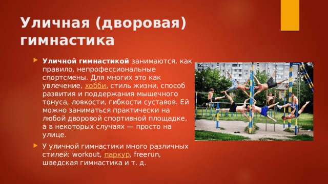 Уличная (дворовая) гимнастика Уличной гимнастикой занимаются, как правило, непрофессиональные спортсмены. Для многих это как увлечение, хобби , стиль жизни, способ развития и поддержания мышечного тонуса, ловкости, гибкости суставов. Ей можно заниматься практически на любой дворовой спортивной площадке, а в некоторых случаях — просто на улице. У уличной гимнастики много различных стилей: workout, паркур , freerun, шведская гимнастика и т. д. 