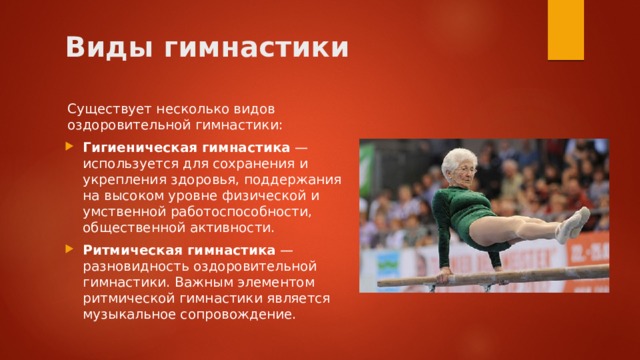 Виды гимнастики Существует несколько видов оздоровительной гимнастики: Гигиеническая гимнастика  — используется для сохранения и укрепления здоровья, поддержания на высоком уровне физической и умственной работоспособности, общественной активности. Ритмическая гимнастика  — разновидность оздоровительной гимнастики. Важным элементом ритмической гимнастики является музыкальное сопровождение. 