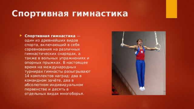 Спортивная гимнастика Спортивная гимнастика  — один из древнейших видов спорта, включающий в себя соревнования на различных гимнастических снарядах, а также в вольных упражнениях и опорных прыжках. В настоящее время на международных турнирах гимнасты разыгрывают 14 комплектов наград: два в командном зачёте, два в абсолютном индивидуальном первенстве и десять в отдельных видах многоборья. 