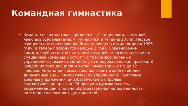 Командная гимнастика Командная гимнастика зародилась в Скандинавии, в которой являлась основным видом гимнастики в течение 20 лет. Первое официальное соревнование было проведено в Финляндии в 1996 году, и теперь проводится каждые 2 года. Соревнование команд, клубов состоит из трех категорий: женские, мужские и смешанные команды. Состоит из трех видов: вольные упражнения, прыжки с мини-батута и акробатические прыжки. В каждой из трех дисциплин число гимнастов — от 6 до 12 человек. Командная гимнастика включает в себя наиболее динамичные виды гимнастических упражнений: групповые вольные упражнения, акробатические и опорные гимнастические прыжки. Ей присущи музыкальность, выраженная двигательно-образовательная направленность, оптимальная сложность упражнений. 