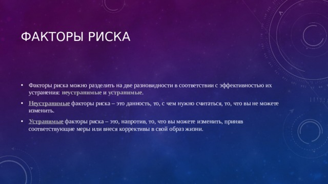 ФАКТОРЫ РИСКА Факторы риска можно разделить на две разновидности в соответствии с эффективностью их устранения: неустранимые  и устранимые .  Неустранимые  факторы риска – это данность, то, с чем нужно считаться, то, что вы не можете изменить.  Устранимые  факторы риска – это, напротив, то, что вы можете изменить, приняв соответствующие меры или внеся коррективы в свой образ жизни.  