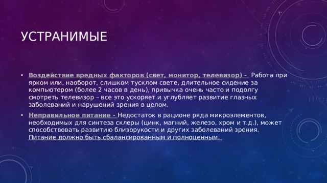 УСТРАНИМЫЕ Воздействие вредных факторов (свет, монитор, телевизор) -  Работа при ярком или, наоборот, слишком тусклом свете, длительное сидение за компьютером (более 2 часов в день), привычка очень часто и подолгу смотреть телевизор – все это ускоряет и углубляет развитие глазных заболеваний и нарушений зрения в целом. Неправильное питание -  Недостаток в рационе ряда микроэлементов, необходимых для синтеза склеры (цинк, магний, железо, хром и т.д.), может способствовать развитию близорукости и других заболеваний зрения. Питание должно быть сбалансированным и полноценным.  