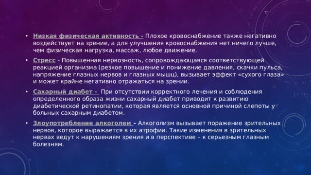 Низкая физическая активность -  Плохое кровоснабжение также негативно воздействует на зрение, а для улучшения кровоснабжения нет ничего лучше, чем физическая нагрузка, массаж, любое движение.  Стресс  - Повышенная нервозность, сопровождающаяся соответствующей реакцией организма (резкое повышение и понижение давления, скачки пульса, напряжение глазных нервов и глазных мышц), вызывает эффект «сухого глаза» и может крайне негативно отражаться на зрении.  Сахарный диабет -  При отсутствии корректного лечения и соблюдения определенного образа жизни сахарный диабет приводит к развитию диабетической ретинопатии, которая является основной причиной слепоты у больных сахарным диабетом.  Злоупотребление алкоголем - Алкоголизм вызывает поражение зрительных нервов, которое выражается в их атрофии. Такие изменения в зрительных нервах ведут к нарушениям зрения и в перспективе – к серьезным глазным болезням. 
