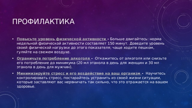 ПРОФИЛАКТИКА Повысьте уровень физической активности -  Больше двигайтесь: норма недельной физической активности составляет 150 минут. Доведите уровень своей физической нагрузки до этого показателя; чаще ходите пешком, гуляйте на свежем воздухе. Ограничьте потребление алкоголя -  Откажитесь от алкоголя или снизьте его потребление до минимума (20 мл этанола в день для женщин и 30 мл этанола в день для мужчин).  Минимизируйте стресс и его воздействие на ваш организм -  Научитесь контролировать стресс, постарайтесь устранить из своей жизни ситуации, которые заставляют вас нервничать так сильно, что это отражается на вашем здоровье.  