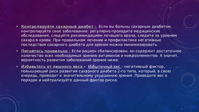 Контролируйте сахарный диабет -  Если вы больны сахарным диабетом, контролируйте свое заболевание: регулярно проходите медицинские обследования, следуйте рекомендациям лечащего врача, следите за уровнем сахара в крови. При правильном лечении и профилактике негативные последствия сахарного диабета для зрения можно минимизировать. Питайтесь правильно -  Если рацион сбалансирован, он содержит достаточное количество всех необходимых зрению витаминов и микроэлементов. А значит, вероятность развития заболеваний зрения ниже.  Избавьтесь от лишнего веса -   Избыточный вес – негативный фактор, повышающий риск развития сахарного диабета 2-го типа, который, в свою очередь, приводит к значительному ухудшению зрения. Приведите вес в порядок и нейтрализуйте данный фактор риска.  
