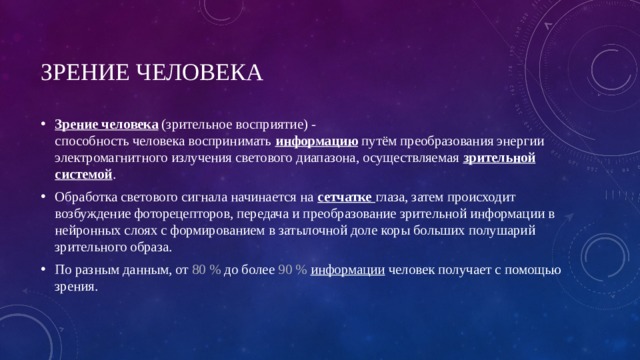 Зрение человека  Зрение человека  (зрительное восприятие) - способность человека воспринимать  информацию  путём преобразования энергии электромагнитного излучения светового диапазона, осуществляемая  зрительной системой . Обработка светового сигнала начинается на  сетчатке  глаза, затем происходит возбуждение фоторецепторов, передача и преобразование зрительной информации в нейронных слоях с формированием в затылочной доле коры больших полушарий зрительного образа. По разным данным, от 80 % до более 90 %  информации человек получает с помощью зрения. 