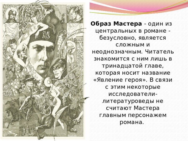  Образ Мастера - один из центральных в романе - безусловно, является сложным и неоднозначным. Читатель знакомится с ним лишь в тринадцатой главе, которая носит название «Явление героя». В связи с этим некоторые исследователи-литературоведы не считают Мастера главным персонажем романа. 