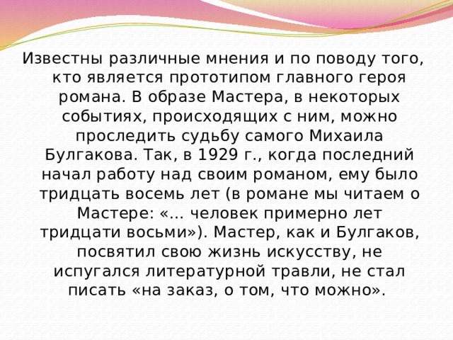 Известны различные мнения и по поводу того, кто является прототипом главного героя романа. В образе Мастера, в некоторых событиях, происходящих с ним, можно проследить судьбу самого Михаила Булгакова. Так, в 1929 г., когда последний начал работу над своим романом, ему было тридцать восемь лет (в романе мы читаем о Мастере: «... человек примерно лет тридцати восьми»). Мастер, как и Булгаков, посвятил свою жизнь искусству, не испугался литературной травли, не стал писать «на заказ, о том, что можно». 