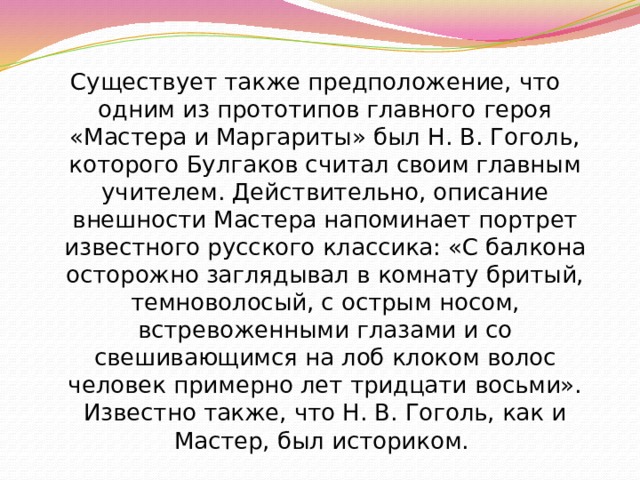 Существует также предположение, что одним из прототипов главного героя «Мастера и Маргариты» был Н. В. Гоголь, которого Булгаков считал своим главным учителем. Действительно, описание внешности Мастера напоминает портрет известного русского классика: «С балкона осторожно заглядывал в комнату бритый, темноволосый, с острым носом, встревоженными глазами и со свешивающимся на лоб клоком волос человек примерно лет тридцати восьми». Известно также, что Н. В. Гоголь, как и Мастер, был историком. 